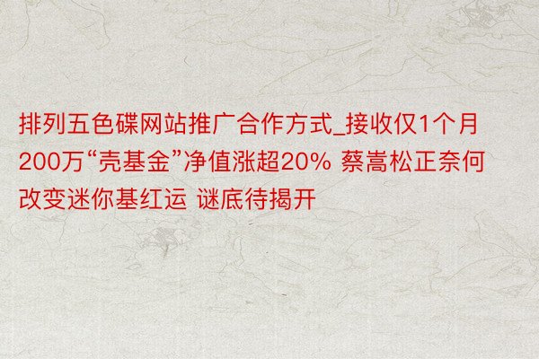 排列五色碟网站推广合作方式_接收仅1个月 200万“壳基金”净值涨超20% 蔡嵩松正奈何改变迷你基红运 谜底待揭开