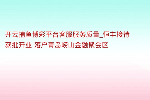 开云捕鱼博彩平台客服服务质量_恒丰接待获批开业 落户青岛崂山金融聚会区