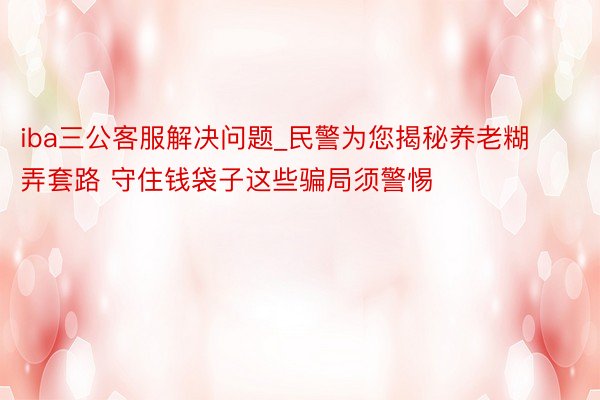 iba三公客服解决问题_民警为您揭秘养老糊弄套路 守住钱袋子这些骗局须警惕