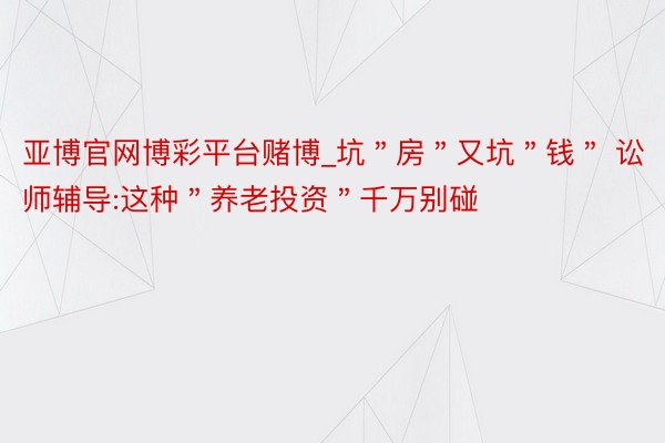 亚博官网博彩平台赌博_坑＂房＂又坑＂钱＂ 讼师辅导:这种＂养老投资＂千万别碰