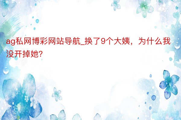 ag私网博彩网站导航_换了9个大姨，为什么我没开掉她？