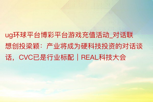 ug环球平台博彩平台游戏充值活动_对话联想创投梁颖：产业将成为硬科技投资的对话谈话，CVC已是行业标配｜REAL科技大会